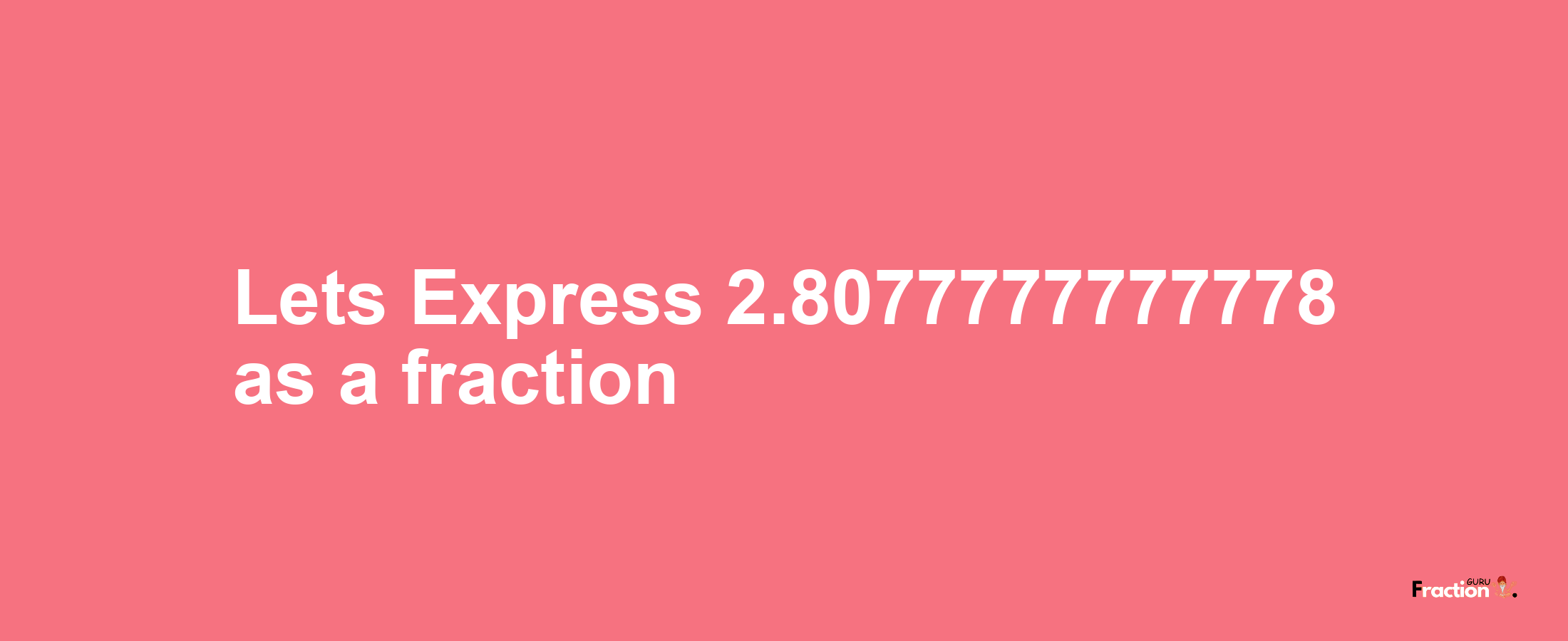 Lets Express 2.8077777777778 as afraction